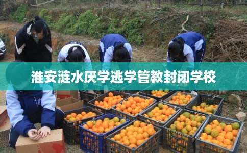 淮安涟水厌学逃学管教封闭学校 淮安涟水厌学逃学管教封闭学校