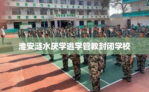 淮安涟水厌学逃学管教封闭学校 淮安涟水厌学逃学管教封闭学校
