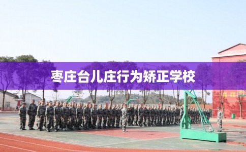 枣庄台儿庄行为矫正学校