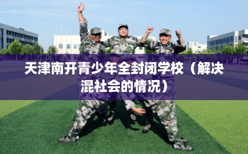 天津南开青少年全封闭学校(解决混社会的情况) 天津南开青少年全封闭学校(解决混社会的情况)