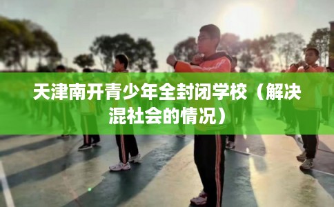 天津南开青少年全封闭学校(解决混社会的情况) 天津南开青少年全封闭学校(解决混社会的情况)