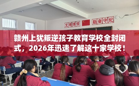 赣州上犹叛逆孩子教育学校全封闭式，2026年迅速了解这十家学校！