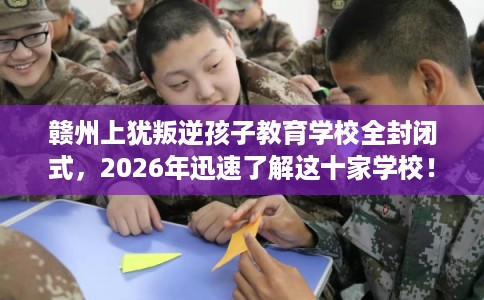赣州上犹叛逆孩子教育学校全封闭式，2026年迅速了解这十家学校！