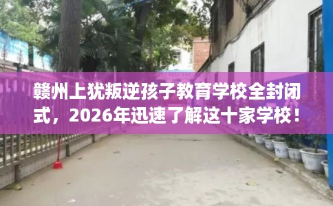 赣州上犹叛逆孩子教育学校全封闭式，2026年迅速了解这十家学校！