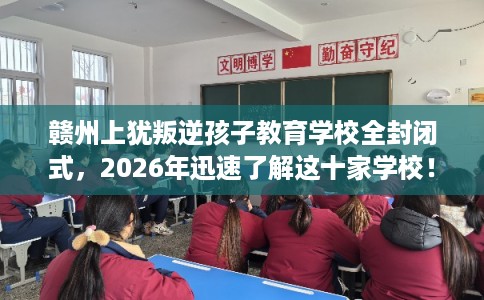 赣州上犹叛逆孩子教育学校全封闭式，2026年迅速了解这十家学校！