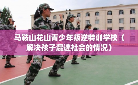 马鞍山花山青少年叛逆特训学校（解决孩子混迹社会的情况）