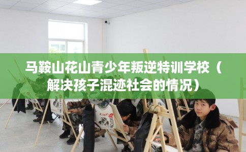 马鞍山花山青少年叛逆特训学校（解决孩子混迹社会的情况）