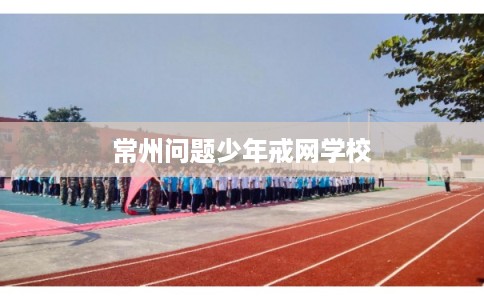 常州问题少年戒网学校 常州问题少年戒网学校