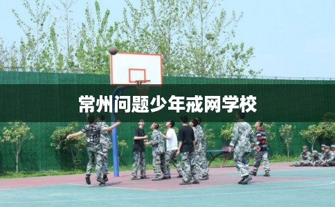 常州问题少年戒网学校 常州问题少年戒网学校