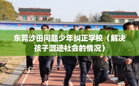 东莞沙田问题少年纠正学校(解决孩子混迹社会的情况) 东莞沙田问题少年纠正学校(解决孩子混迹社会的情况)