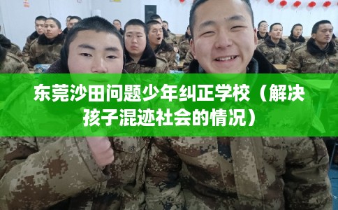 东莞沙田问题少年纠正学校(解决孩子混迹社会的情况) 东莞沙田问题少年纠正学校(解决孩子混迹社会的情况)