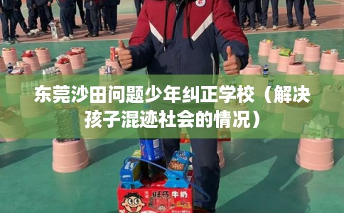 东莞沙田问题少年纠正学校(解决孩子混迹社会的情况) 东莞沙田问题少年纠正学校(解决孩子混迹社会的情况)