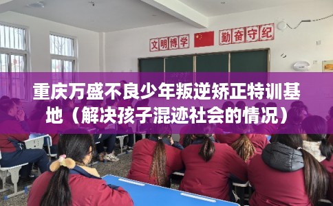 重庆万盛不良少年叛逆矫正特训基地(解决孩子混迹社会的情况) 重庆万盛不良少年叛逆矫正特训基地(解决孩子混迹社会的情况)