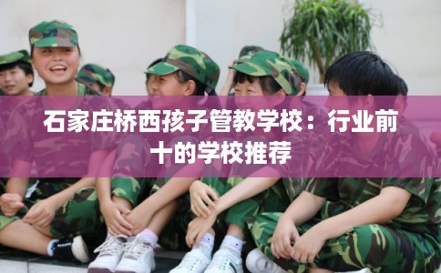 石家庄桥西孩子管教学校：行业前十的学校推荐