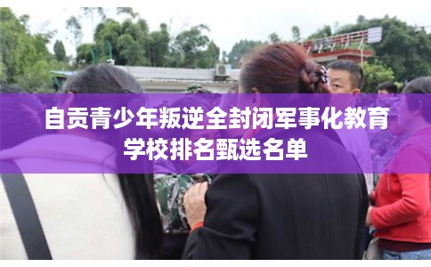 自贡青少年叛逆全封闭军事化教育学校排名甄选名单 自贡青少年叛逆全封闭军事化教育学校排名甄选名单