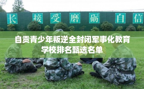 自贡青少年叛逆全封闭军事化教育学校排名甄选名单 自贡青少年叛逆全封闭军事化教育学校排名甄选名单
