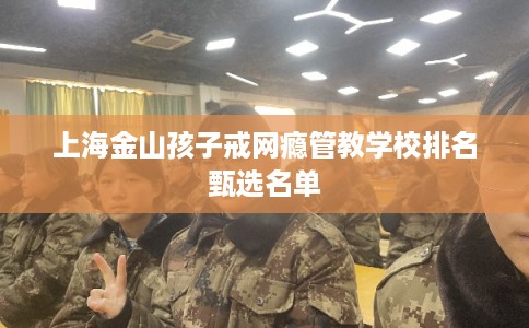 上海金山孩子戒网瘾管教学校排名甄选名单 上海金山孩子戒网瘾管教学校排名甄选名单