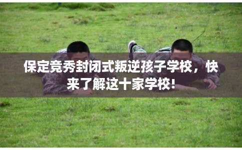 保定竞秀封闭式叛逆孩子学校，快来了解这十家学校!