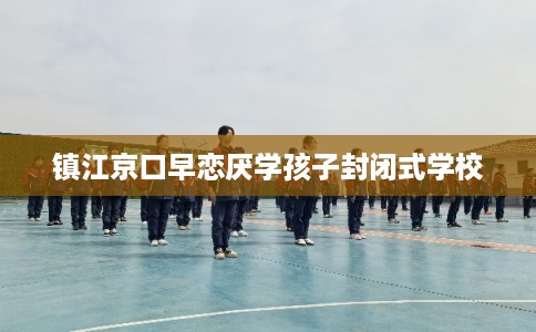 镇江京口早恋厌学孩子封闭式学校