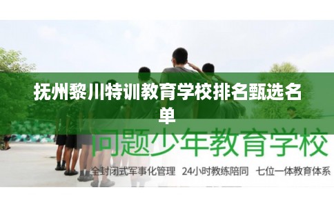 抚州黎川特训教育学校排名甄选名单 抚州黎川特训教育学校排名甄选名单