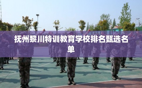 抚州黎川特训教育学校排名甄选名单 抚州黎川特训教育学校排名甄选名单