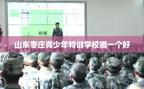 山东枣庄青少年特训学校哪一个好 山东枣庄青少年特训学校哪一个好