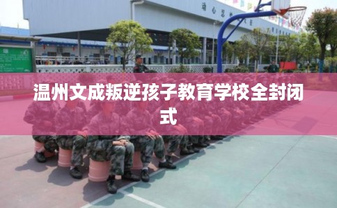 温州文成叛逆孩子教育学校全封闭式 温州文成叛逆孩子教育学校全封闭式