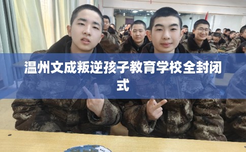 温州文成叛逆孩子教育学校全封闭式 温州文成叛逆孩子教育学校全封闭式