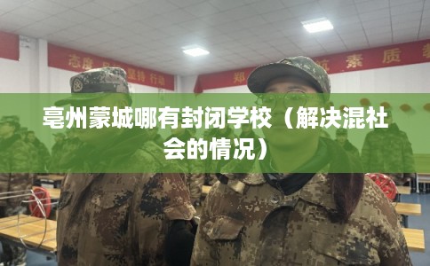 亳州蒙城哪有封闭学校(解决混社会的情况) 亳州蒙城哪有封闭学校(解决混社会的情况)