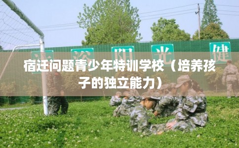 宿迁问题青少年特训学校（培养孩子的独立能力）