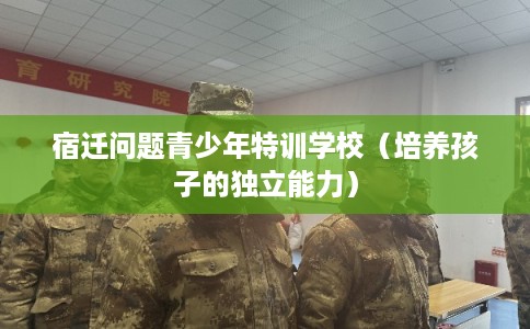 宿迁问题青少年特训学校（培养孩子的独立能力）
