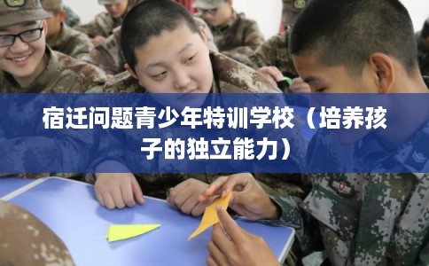 宿迁问题青少年特训学校（培养孩子的独立能力）