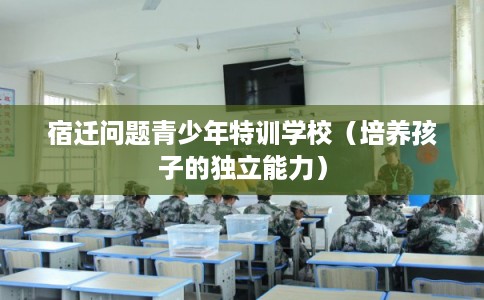 宿迁问题青少年特训学校（培养孩子的独立能力）