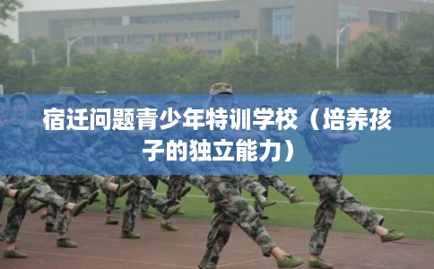 宿迁问题青少年特训学校（培养孩子的独立能力）