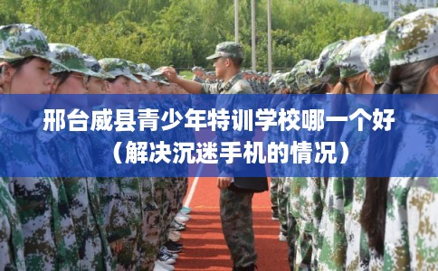 邢台威县青少年特训学校哪一个好（解决沉迷手机的情况）