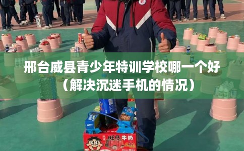 邢台威县青少年特训学校哪一个好（解决沉迷手机的情况）