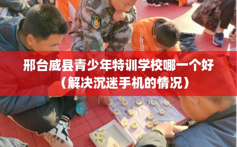 邢台威县青少年特训学校哪一个好（解决沉迷手机的情况）