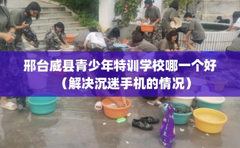 邢台威县青少年特训学校哪一个好（解决沉迷手机的情况）