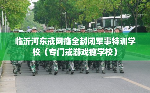 临沂河东戒网瘾全封闭军事特训学校（专门戒游戏瘾学校）