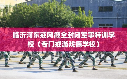 临沂河东戒网瘾全封闭军事特训学校（专门戒游戏瘾学校）