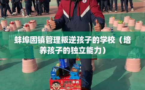 蚌埠固镇管理叛逆孩子的学校（培养孩子的独立能力）