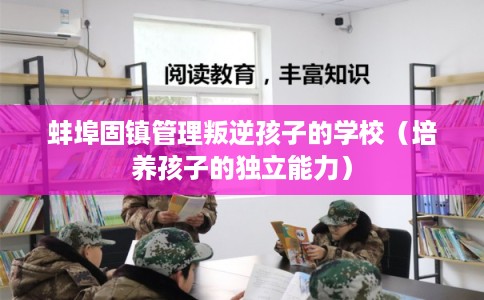 蚌埠固镇管理叛逆孩子的学校（培养孩子的独立能力）