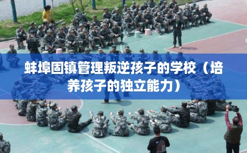 蚌埠固镇管理叛逆孩子的学校（培养孩子的独立能力）
