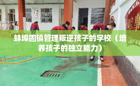 蚌埠固镇管理叛逆孩子的学校（培养孩子的独立能力）