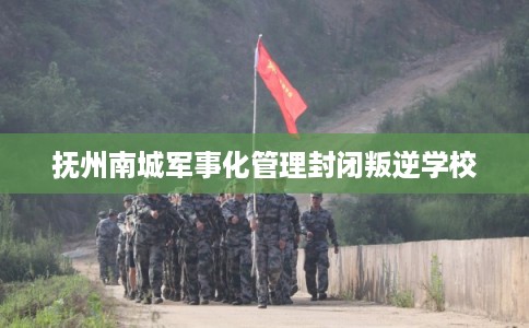抚州南城军事化管理封闭叛逆学校