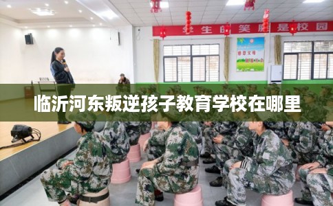 临沂河东叛逆孩子教育学校在哪里 临沂河东叛逆孩子教育学校在哪里