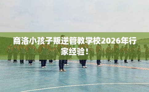 商洛小孩子叛逆管教学校2026年行家经验! 商洛小孩子叛逆管教学校2026年行家经验!