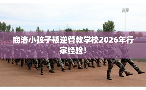商洛小孩子叛逆管教学校2026年行家经验! 商洛小孩子叛逆管教学校2026年行家经验!