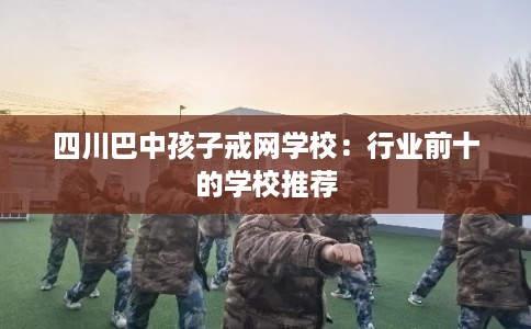 四川巴中孩子戒网学校:行业前十的学校推荐 四川巴中孩子戒网学校:行业前十的学校推荐