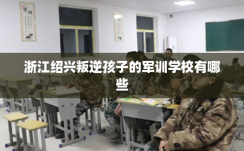 浙江绍兴叛逆孩子的军训学校有哪些 浙江绍兴叛逆孩子的军训学校有哪些